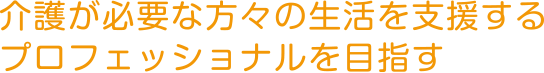 介護が必要な方々の生活を支援するプロフェッショナルを目指す